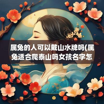 属兔的人可以戴山水牌吗(属兔适合爬泰山吗女孩名字怎么取)