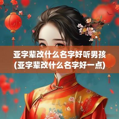 亚字辈改什么名字好听男孩(亚字辈改什么名字好一点)