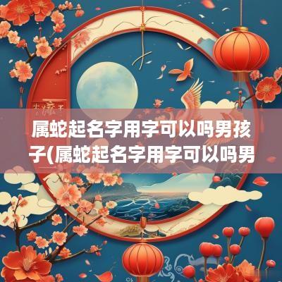 属蛇起名字用字可以吗男孩子(属蛇起名字用字可以吗男孩女孩)