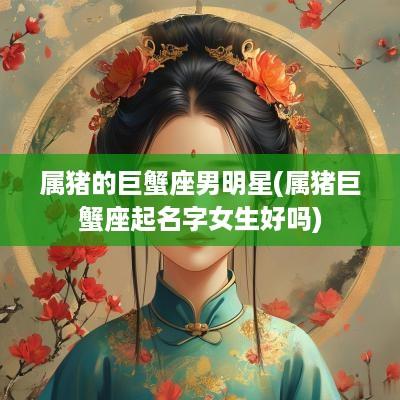 属猪的巨蟹座男明星(属猪巨蟹座起名字女生好吗)