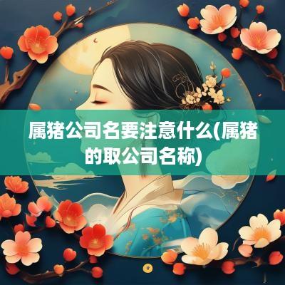 属猪公司名要注意什么(属猪的取公司名称)