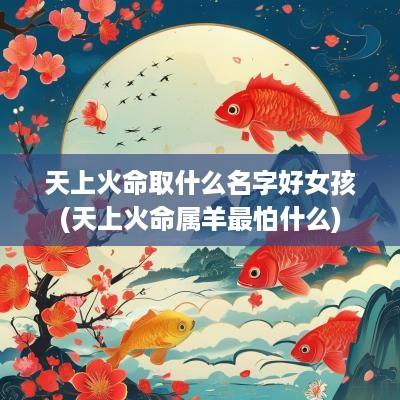 天上火命取什么名字好女孩(天上火命属羊最怕什么)