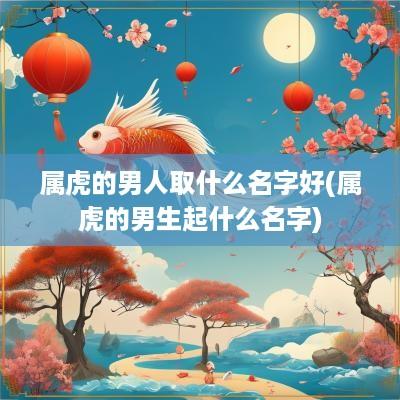 属虎的男人取什么名字好(属虎的男生起什么名字)