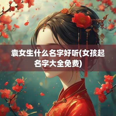 袁女生什么名字好听(女孩起名字大全免费)