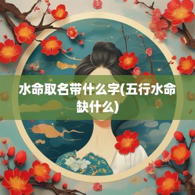 水命取名带什么字(五行水命缺什么)