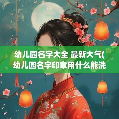 幼儿园名字大全 最新大气(幼儿园名字印章用什么能洗掉)