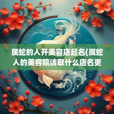 属蛇的人开美容店起名(属蛇人的美容院该取什么店名更招财)