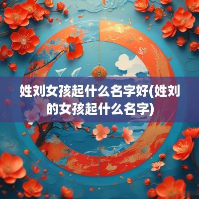 姓刘女孩起什么名字好(姓刘的女孩起什么名字)