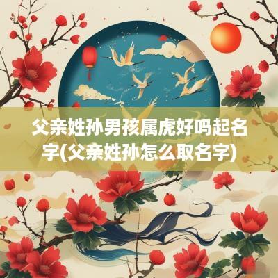父亲姓孙男孩属虎好吗起名字(父亲姓孙怎么取名字)
