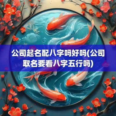 公司起名配八字吗好吗(公司取名要看八字五行吗)