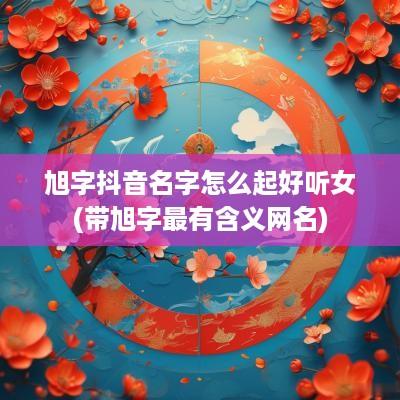 旭字抖音名字怎么起好听女(带旭字最有含义网名)