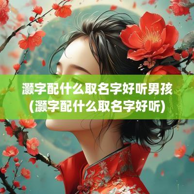 灏字配什么取名字好听男孩(灏字配什么取名字好听)