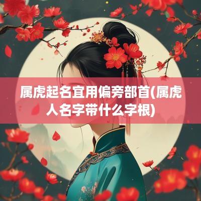 属虎起名宜用偏旁部首(属虎人名字带什么字根)