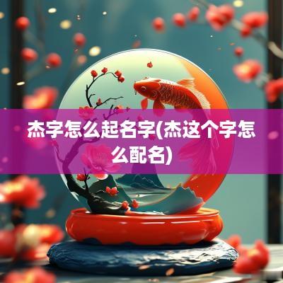 杰字怎么起名字(杰这个字怎么配名)