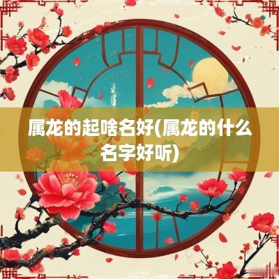 属龙的起啥名好(属龙的什么名字好听)