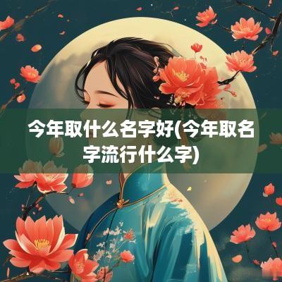 今年取什么名字好(今年取名字流行什么字)