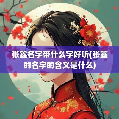 张鑫名字带什么字好听(张鑫的名字的含义是什么)