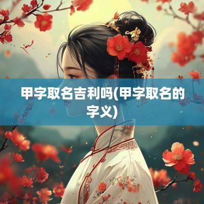 甲字取名吉利吗(甲字取名的字义)