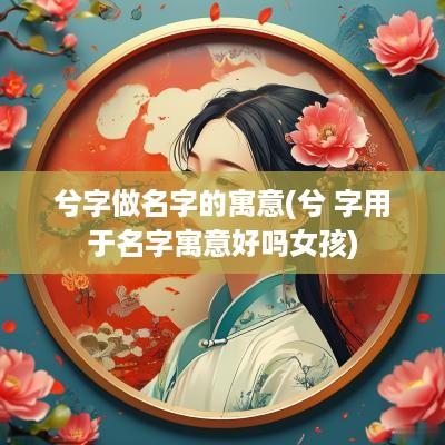 兮字做名字的寓意(兮 字用于名字寓意好吗女孩)