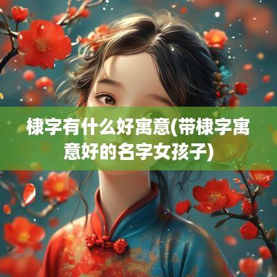 棣字有什么好寓意(带棣字寓意好的名字女孩子)