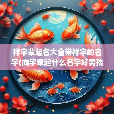 祥字辈起名大全带祥字的名字(向字辈起什么名字好男孩)