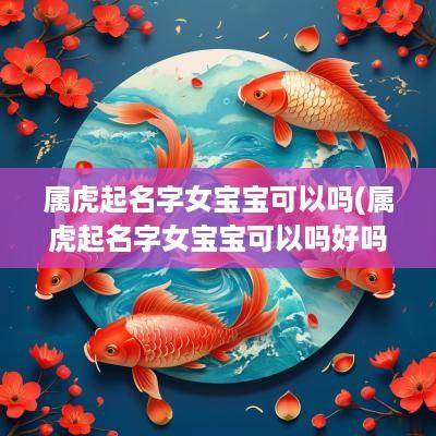 属虎起名字女宝宝可以吗(属虎起名字女宝宝可以吗好吗)