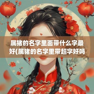 属猪的名字里面带什么字最好(属猪的名字里带超字好吗男孩)