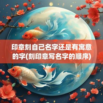 印章刻自己名字还是有寓意的字(刻印章写名字的顺序)