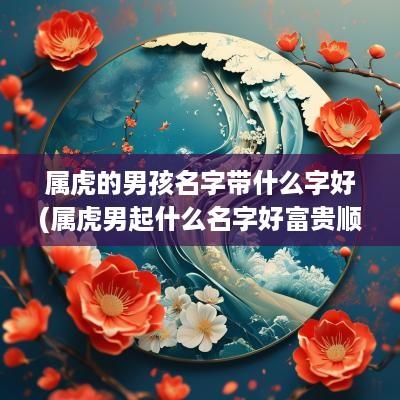 属虎的男孩名字带什么字好(属虎男起什么名字好富贵顺利平安)