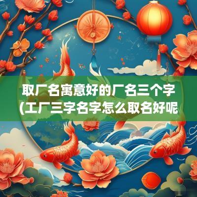 取厂名寓意好的厂名三个字(工厂三字名字怎么取名好呢)