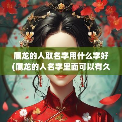 属龙的人取名字用什么字好(属龙的人名字里面可以有久字吗女孩)