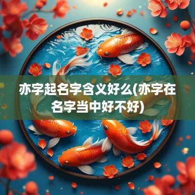 亦字起名字含义好么(亦字在名字当中好不好)