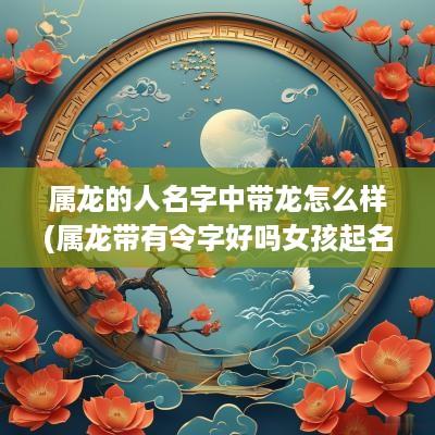 属龙的人名字中带龙怎么样(属龙带有令字好吗女孩起名字)