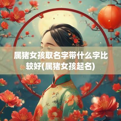 属猪女孩取名字带什么字比较好(属猪女孩起名)