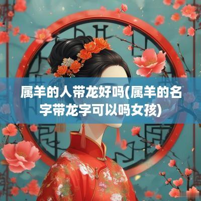 属羊的人带龙好吗(属羊的名字带龙字可以吗女孩)