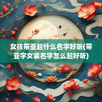 女孩带亚起什么名字好听(带亚字女装名字怎么起好听)