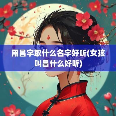 用昌字取什么名字好听(女孩叫昌什么好听)