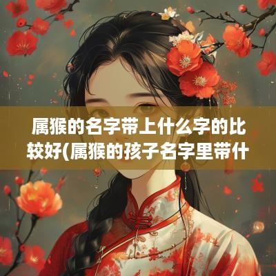 属猴的名字带上什么字的比较好(属猴的孩子名字里带什么字好)