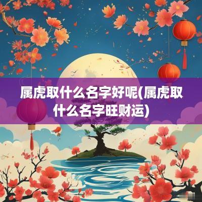 属虎取什么名字好呢(属虎取什么名字旺财运)