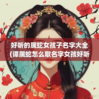 好听的属蛇女孩子名字大全(谭属蛇怎么取名字女孩好听一点)
