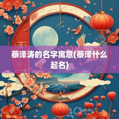 蔡泽涛的名字寓意(蔡泽什么起名)