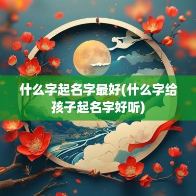什么字起名字最好(什么字给孩子起名字好听)