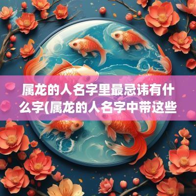 属龙的人名字里最忌讳有什么字(属龙的人名字中带这些字)