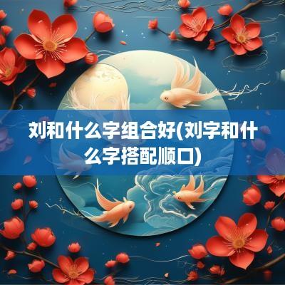 刘和什么字组合好(刘字和什么字搭配顺口)