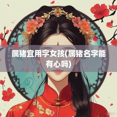 属猪宜用字女孩(属猪名字能有心吗)