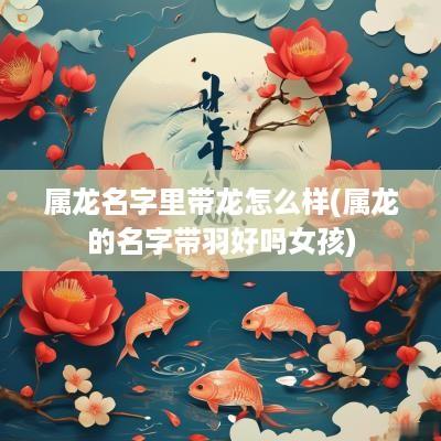 属龙名字里带龙怎么样(属龙的名字带羽好吗女孩)