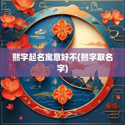 熙字起名寓意好不(熙字取名字)