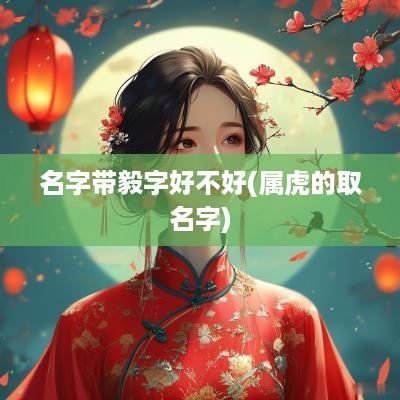 名字带毅字好不好(属虎的取名字)