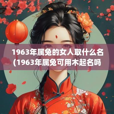 1963年属兔的女人取什么名(1963年属兔可用木起名吗女孩)