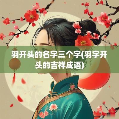 羽开头的名字三个字(羽字开头的吉祥成语)